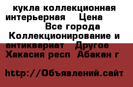 кукла коллекционная интерьерная  › Цена ­ 30 000 - Все города Коллекционирование и антиквариат » Другое   . Хакасия респ.,Абакан г.